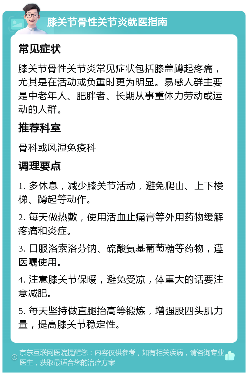 膝关节骨性关节炎就医指南 常见症状 膝关节骨性关节炎常见症状包括膝盖蹲起疼痛，尤其是在活动或负重时更为明显。易感人群主要是中老年人、肥胖者、长期从事重体力劳动或运动的人群。 推荐科室 骨科或风湿免疫科 调理要点 1. 多休息，减少膝关节活动，避免爬山、上下楼梯、蹲起等动作。 2. 每天做热敷，使用活血止痛膏等外用药物缓解疼痛和炎症。 3. 口服洛索洛芬钠、硫酸氨基葡萄糖等药物，遵医嘱使用。 4. 注意膝关节保暖，避免受凉，体重大的话要注意减肥。 5. 每天坚持做直腿抬高等锻炼，增强股四头肌力量，提高膝关节稳定性。