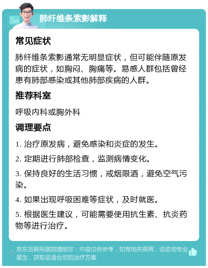 肺纤维条索影解释 常见症状 肺纤维条索影通常无明显症状，但可能伴随原发病的症状，如胸闷、胸痛等。易感人群包括曾经患有肺部感染或其他肺部疾病的人群。 推荐科室 呼吸内科或胸外科 调理要点 1. 治疗原发病，避免感染和炎症的发生。 2. 定期进行肺部检查，监测病情变化。 3. 保持良好的生活习惯，戒烟限酒，避免空气污染。 4. 如果出现呼吸困难等症状，及时就医。 5. 根据医生建议，可能需要使用抗生素、抗炎药物等进行治疗。