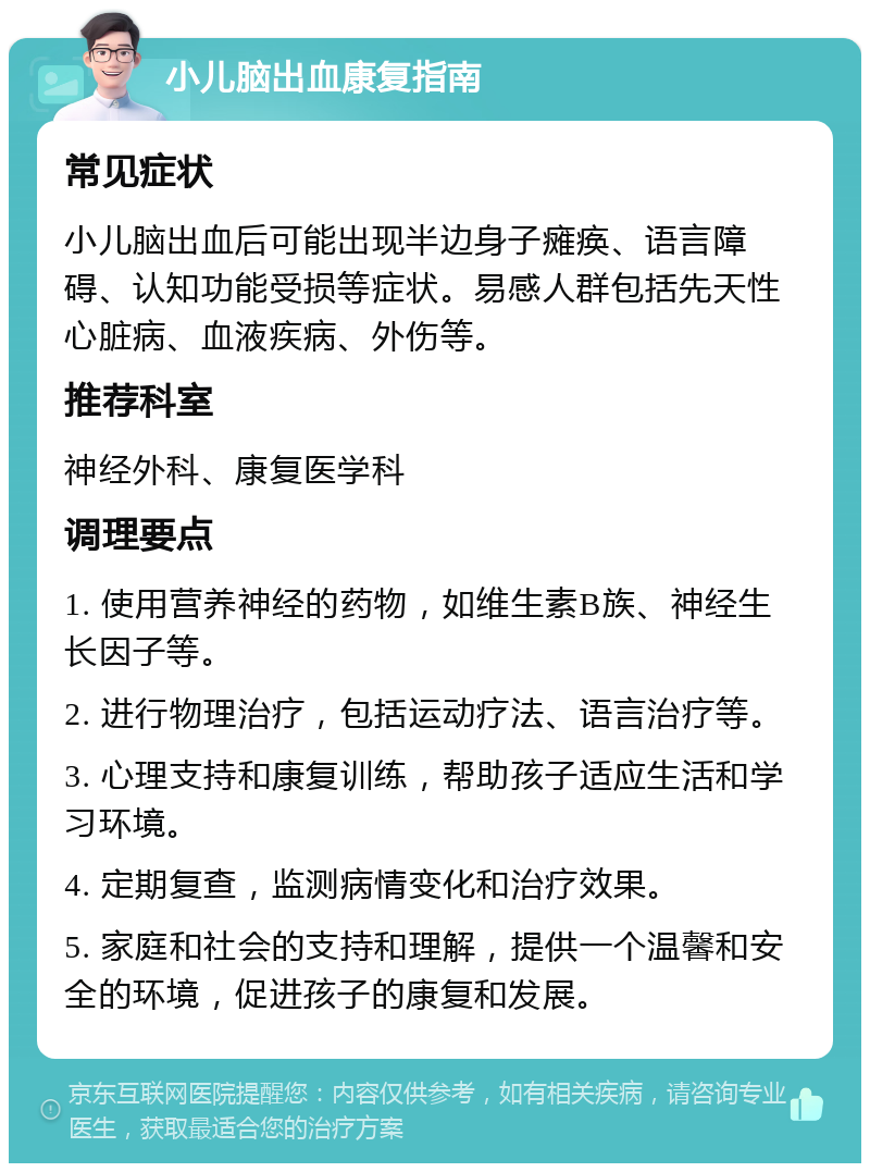 小儿脑出血康复指南 常见症状 小儿脑出血后可能出现半边身子瘫痪、语言障碍、认知功能受损等症状。易感人群包括先天性心脏病、血液疾病、外伤等。 推荐科室 神经外科、康复医学科 调理要点 1. 使用营养神经的药物，如维生素B族、神经生长因子等。 2. 进行物理治疗，包括运动疗法、语言治疗等。 3. 心理支持和康复训练，帮助孩子适应生活和学习环境。 4. 定期复查，监测病情变化和治疗效果。 5. 家庭和社会的支持和理解，提供一个温馨和安全的环境，促进孩子的康复和发展。