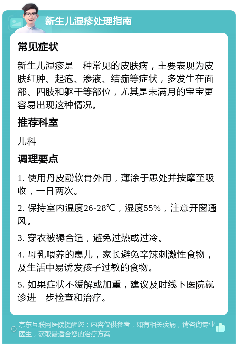 新生儿湿疹处理指南 常见症状 新生儿湿疹是一种常见的皮肤病，主要表现为皮肤红肿、起疱、渗液、结痂等症状，多发生在面部、四肢和躯干等部位，尤其是未满月的宝宝更容易出现这种情况。 推荐科室 儿科 调理要点 1. 使用丹皮酚软膏外用，薄涂于患处并按摩至吸收，一日两次。 2. 保持室内温度26-28℃，湿度55%，注意开窗通风。 3. 穿衣被褥合适，避免过热或过冷。 4. 母乳喂养的患儿，家长避免辛辣刺激性食物，及生活中易诱发孩子过敏的食物。 5. 如果症状不缓解或加重，建议及时线下医院就诊进一步检查和治疗。