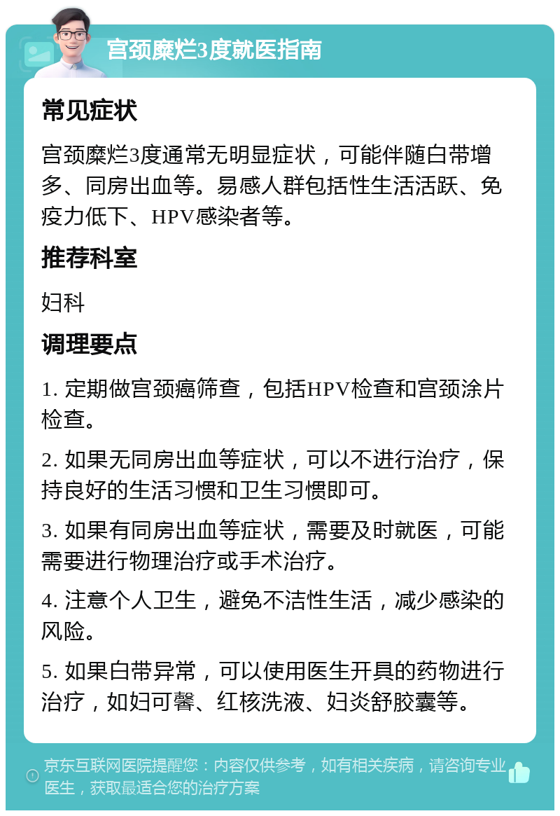 宫颈糜烂3度就医指南 常见症状 宫颈糜烂3度通常无明显症状，可能伴随白带增多、同房出血等。易感人群包括性生活活跃、免疫力低下、HPV感染者等。 推荐科室 妇科 调理要点 1. 定期做宫颈癌筛查，包括HPV检查和宫颈涂片检查。 2. 如果无同房出血等症状，可以不进行治疗，保持良好的生活习惯和卫生习惯即可。 3. 如果有同房出血等症状，需要及时就医，可能需要进行物理治疗或手术治疗。 4. 注意个人卫生，避免不洁性生活，减少感染的风险。 5. 如果白带异常，可以使用医生开具的药物进行治疗，如妇可馨、红核洗液、妇炎舒胶囊等。