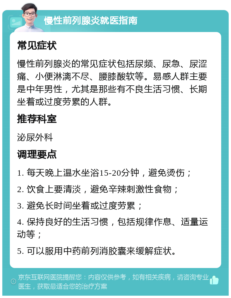 慢性前列腺炎就医指南 常见症状 慢性前列腺炎的常见症状包括尿频、尿急、尿涩痛、小便淋漓不尽、腰膝酸软等。易感人群主要是中年男性，尤其是那些有不良生活习惯、长期坐着或过度劳累的人群。 推荐科室 泌尿外科 调理要点 1. 每天晚上温水坐浴15-20分钟，避免烫伤； 2. 饮食上要清淡，避免辛辣刺激性食物； 3. 避免长时间坐着或过度劳累； 4. 保持良好的生活习惯，包括规律作息、适量运动等； 5. 可以服用中药前列消胶囊来缓解症状。