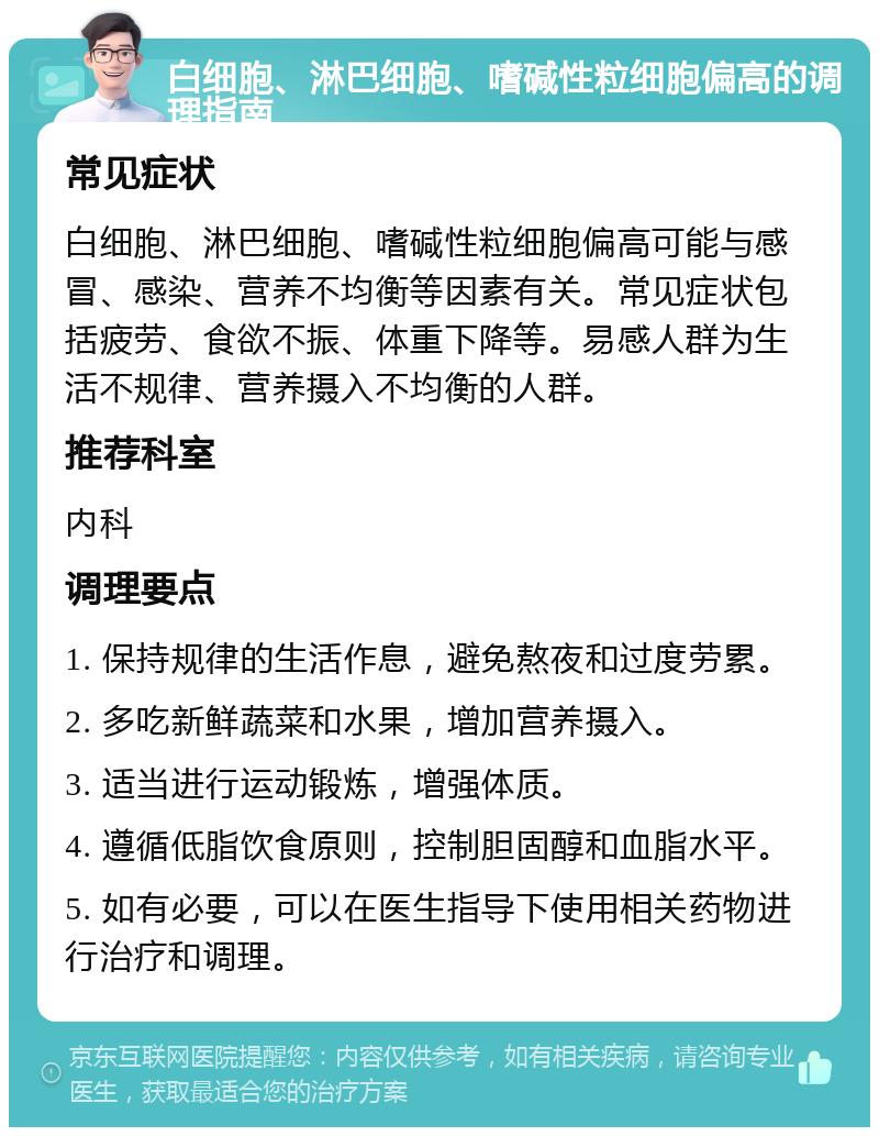 白细胞、淋巴细胞、嗜碱性粒细胞偏高的调理指南 常见症状 白细胞、淋巴细胞、嗜碱性粒细胞偏高可能与感冒、感染、营养不均衡等因素有关。常见症状包括疲劳、食欲不振、体重下降等。易感人群为生活不规律、营养摄入不均衡的人群。 推荐科室 内科 调理要点 1. 保持规律的生活作息，避免熬夜和过度劳累。 2. 多吃新鲜蔬菜和水果，增加营养摄入。 3. 适当进行运动锻炼，增强体质。 4. 遵循低脂饮食原则，控制胆固醇和血脂水平。 5. 如有必要，可以在医生指导下使用相关药物进行治疗和调理。