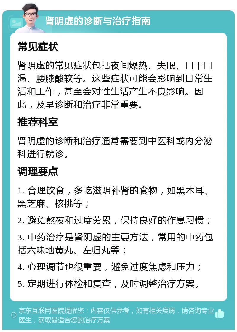 肾阴虚的诊断与治疗指南 常见症状 肾阴虚的常见症状包括夜间燥热、失眠、口干口渴、腰膝酸软等。这些症状可能会影响到日常生活和工作，甚至会对性生活产生不良影响。因此，及早诊断和治疗非常重要。 推荐科室 肾阴虚的诊断和治疗通常需要到中医科或内分泌科进行就诊。 调理要点 1. 合理饮食，多吃滋阴补肾的食物，如黑木耳、黑芝麻、核桃等； 2. 避免熬夜和过度劳累，保持良好的作息习惯； 3. 中药治疗是肾阴虚的主要方法，常用的中药包括六味地黄丸、左归丸等； 4. 心理调节也很重要，避免过度焦虑和压力； 5. 定期进行体检和复查，及时调整治疗方案。