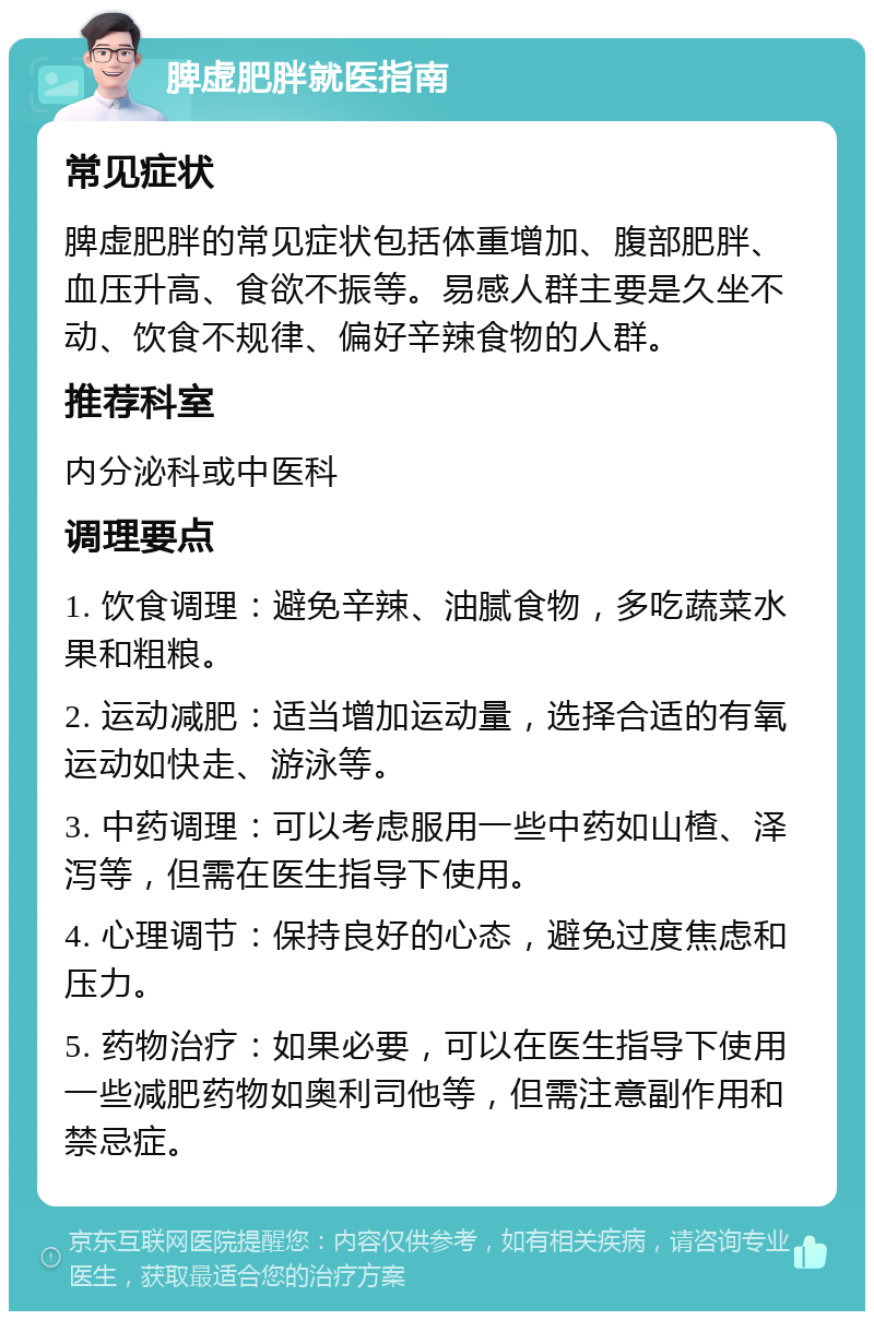 脾虚肥胖就医指南 常见症状 脾虚肥胖的常见症状包括体重增加、腹部肥胖、血压升高、食欲不振等。易感人群主要是久坐不动、饮食不规律、偏好辛辣食物的人群。 推荐科室 内分泌科或中医科 调理要点 1. 饮食调理：避免辛辣、油腻食物，多吃蔬菜水果和粗粮。 2. 运动减肥：适当增加运动量，选择合适的有氧运动如快走、游泳等。 3. 中药调理：可以考虑服用一些中药如山楂、泽泻等，但需在医生指导下使用。 4. 心理调节：保持良好的心态，避免过度焦虑和压力。 5. 药物治疗：如果必要，可以在医生指导下使用一些减肥药物如奥利司他等，但需注意副作用和禁忌症。