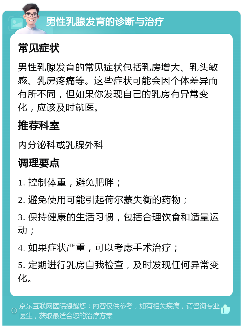 男性乳腺发育的诊断与治疗 常见症状 男性乳腺发育的常见症状包括乳房增大、乳头敏感、乳房疼痛等。这些症状可能会因个体差异而有所不同，但如果你发现自己的乳房有异常变化，应该及时就医。 推荐科室 内分泌科或乳腺外科 调理要点 1. 控制体重，避免肥胖； 2. 避免使用可能引起荷尔蒙失衡的药物； 3. 保持健康的生活习惯，包括合理饮食和适量运动； 4. 如果症状严重，可以考虑手术治疗； 5. 定期进行乳房自我检查，及时发现任何异常变化。