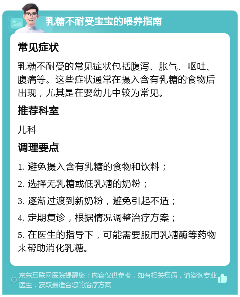 乳糖不耐受宝宝的喂养指南 常见症状 乳糖不耐受的常见症状包括腹泻、胀气、呕吐、腹痛等。这些症状通常在摄入含有乳糖的食物后出现，尤其是在婴幼儿中较为常见。 推荐科室 儿科 调理要点 1. 避免摄入含有乳糖的食物和饮料； 2. 选择无乳糖或低乳糖的奶粉； 3. 逐渐过渡到新奶粉，避免引起不适； 4. 定期复诊，根据情况调整治疗方案； 5. 在医生的指导下，可能需要服用乳糖酶等药物来帮助消化乳糖。