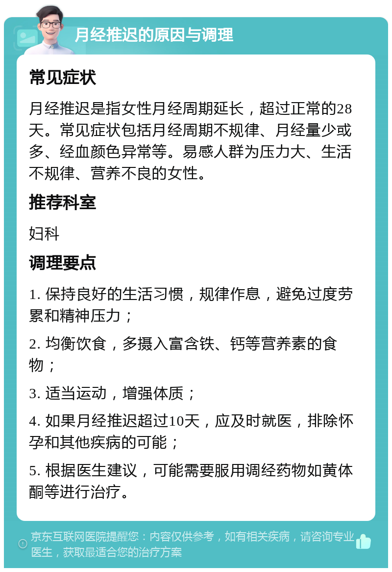 月经推迟的原因与调理 常见症状 月经推迟是指女性月经周期延长，超过正常的28天。常见症状包括月经周期不规律、月经量少或多、经血颜色异常等。易感人群为压力大、生活不规律、营养不良的女性。 推荐科室 妇科 调理要点 1. 保持良好的生活习惯，规律作息，避免过度劳累和精神压力； 2. 均衡饮食，多摄入富含铁、钙等营养素的食物； 3. 适当运动，增强体质； 4. 如果月经推迟超过10天，应及时就医，排除怀孕和其他疾病的可能； 5. 根据医生建议，可能需要服用调经药物如黄体酮等进行治疗。