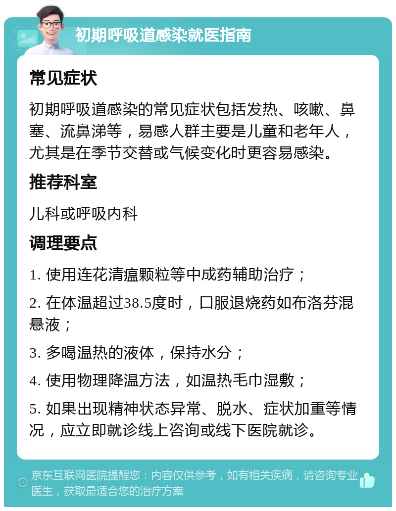 初期呼吸道感染就医指南 常见症状 初期呼吸道感染的常见症状包括发热、咳嗽、鼻塞、流鼻涕等，易感人群主要是儿童和老年人，尤其是在季节交替或气候变化时更容易感染。 推荐科室 儿科或呼吸内科 调理要点 1. 使用连花清瘟颗粒等中成药辅助治疗； 2. 在体温超过38.5度时，口服退烧药如布洛芬混悬液； 3. 多喝温热的液体，保持水分； 4. 使用物理降温方法，如温热毛巾湿敷； 5. 如果出现精神状态异常、脱水、症状加重等情况，应立即就诊线上咨询或线下医院就诊。