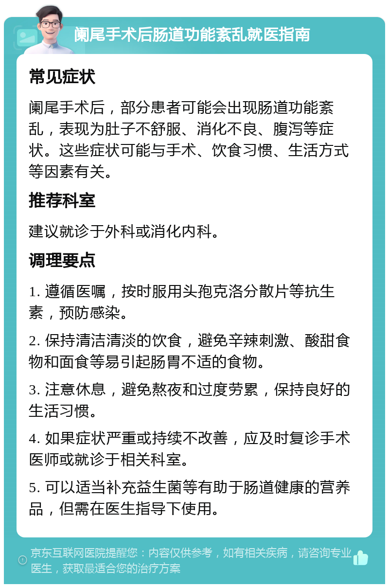 阑尾手术后肠道功能紊乱就医指南 常见症状 阑尾手术后，部分患者可能会出现肠道功能紊乱，表现为肚子不舒服、消化不良、腹泻等症状。这些症状可能与手术、饮食习惯、生活方式等因素有关。 推荐科室 建议就诊于外科或消化内科。 调理要点 1. 遵循医嘱，按时服用头孢克洛分散片等抗生素，预防感染。 2. 保持清洁清淡的饮食，避免辛辣刺激、酸甜食物和面食等易引起肠胃不适的食物。 3. 注意休息，避免熬夜和过度劳累，保持良好的生活习惯。 4. 如果症状严重或持续不改善，应及时复诊手术医师或就诊于相关科室。 5. 可以适当补充益生菌等有助于肠道健康的营养品，但需在医生指导下使用。