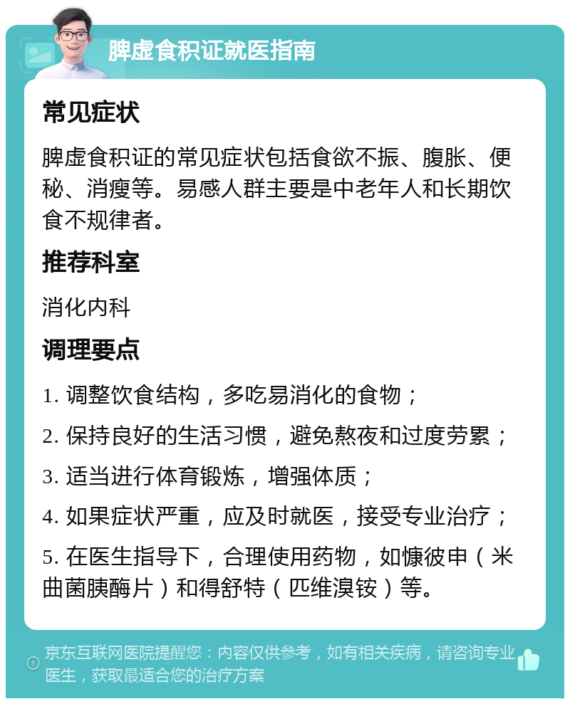 脾虚食积证就医指南 常见症状 脾虚食积证的常见症状包括食欲不振、腹胀、便秘、消瘦等。易感人群主要是中老年人和长期饮食不规律者。 推荐科室 消化内科 调理要点 1. 调整饮食结构，多吃易消化的食物； 2. 保持良好的生活习惯，避免熬夜和过度劳累； 3. 适当进行体育锻炼，增强体质； 4. 如果症状严重，应及时就医，接受专业治疗； 5. 在医生指导下，合理使用药物，如慷彼申（米曲菌胰酶片）和得舒特（匹维溴铵）等。