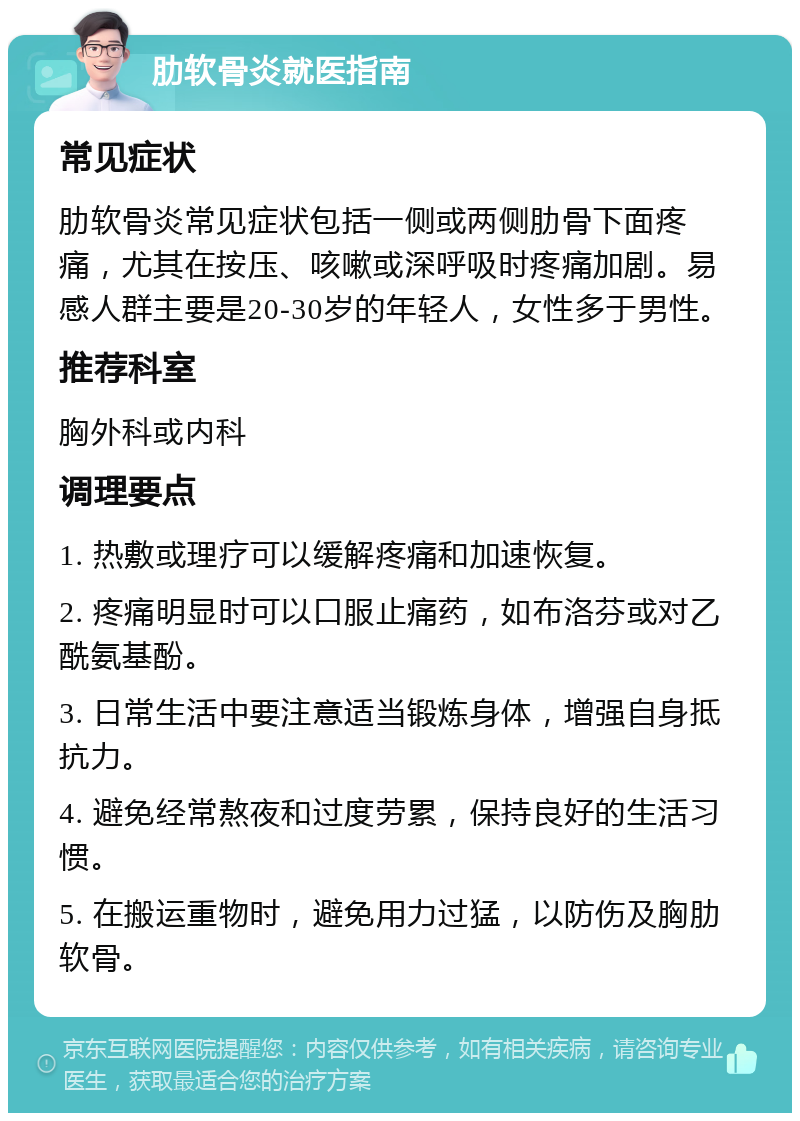 肋软骨炎就医指南 常见症状 肋软骨炎常见症状包括一侧或两侧肋骨下面疼痛，尤其在按压、咳嗽或深呼吸时疼痛加剧。易感人群主要是20-30岁的年轻人，女性多于男性。 推荐科室 胸外科或内科 调理要点 1. 热敷或理疗可以缓解疼痛和加速恢复。 2. 疼痛明显时可以口服止痛药，如布洛芬或对乙酰氨基酚。 3. 日常生活中要注意适当锻炼身体，增强自身抵抗力。 4. 避免经常熬夜和过度劳累，保持良好的生活习惯。 5. 在搬运重物时，避免用力过猛，以防伤及胸肋软骨。