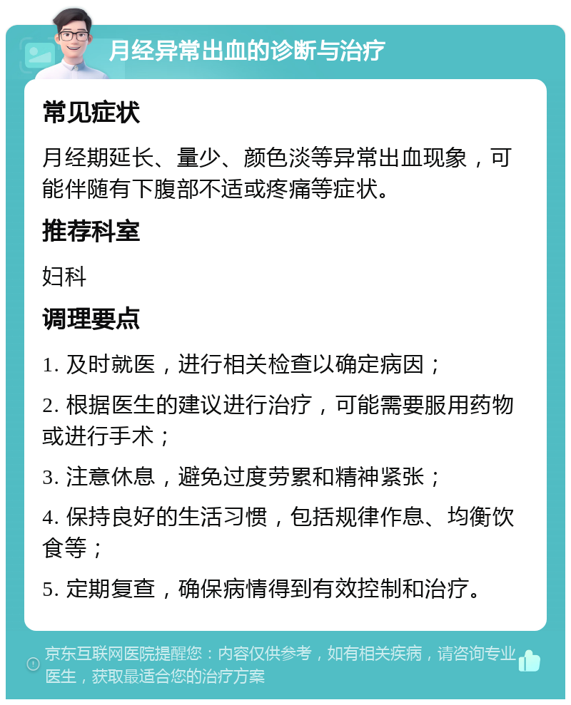 月经异常出血的诊断与治疗 常见症状 月经期延长、量少、颜色淡等异常出血现象，可能伴随有下腹部不适或疼痛等症状。 推荐科室 妇科 调理要点 1. 及时就医，进行相关检查以确定病因； 2. 根据医生的建议进行治疗，可能需要服用药物或进行手术； 3. 注意休息，避免过度劳累和精神紧张； 4. 保持良好的生活习惯，包括规律作息、均衡饮食等； 5. 定期复查，确保病情得到有效控制和治疗。