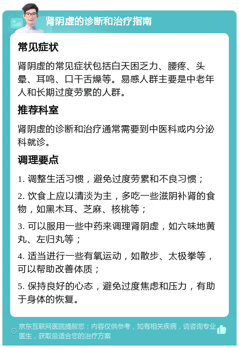 肾阴虚的诊断和治疗指南 常见症状 肾阴虚的常见症状包括白天困乏力、腰疼、头晕、耳鸣、口干舌燥等。易感人群主要是中老年人和长期过度劳累的人群。 推荐科室 肾阴虚的诊断和治疗通常需要到中医科或内分泌科就诊。 调理要点 1. 调整生活习惯，避免过度劳累和不良习惯； 2. 饮食上应以清淡为主，多吃一些滋阴补肾的食物，如黑木耳、芝麻、核桃等； 3. 可以服用一些中药来调理肾阴虚，如六味地黄丸、左归丸等； 4. 适当进行一些有氧运动，如散步、太极拳等，可以帮助改善体质； 5. 保持良好的心态，避免过度焦虑和压力，有助于身体的恢复。