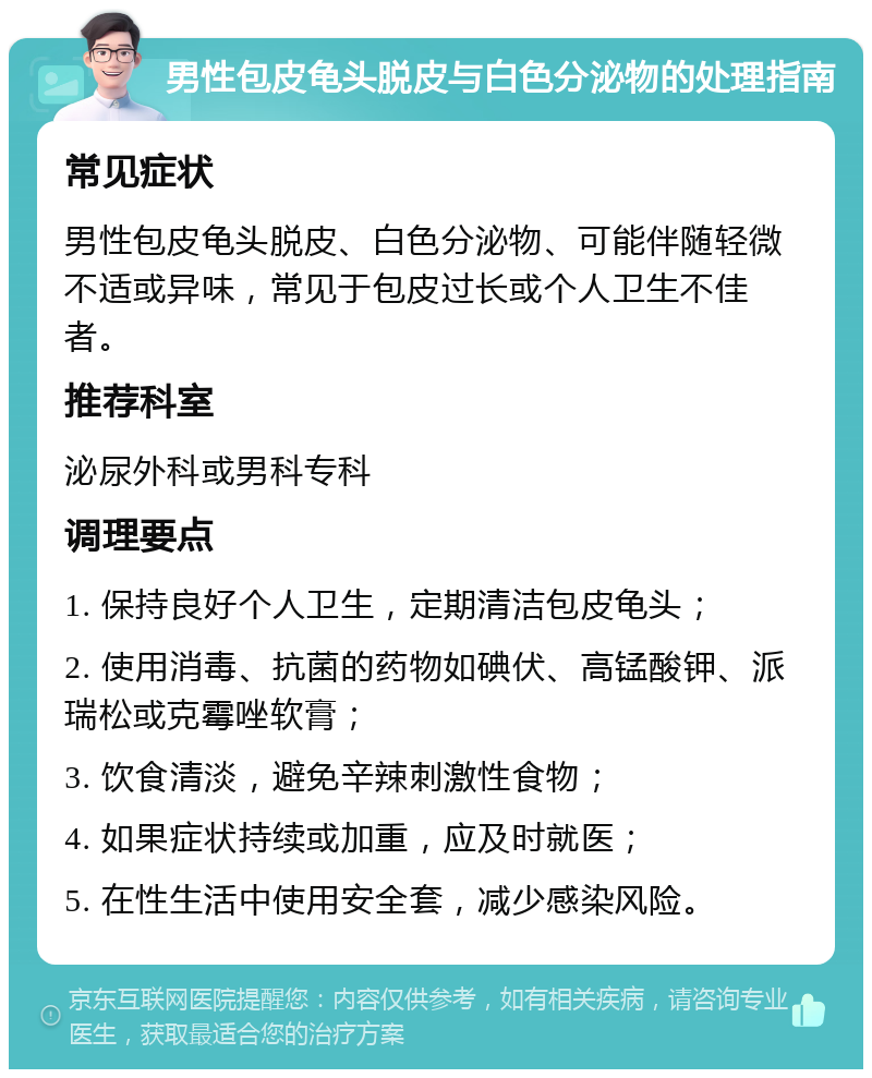 男性包皮龟头脱皮与白色分泌物的处理指南 常见症状 男性包皮龟头脱皮、白色分泌物、可能伴随轻微不适或异味，常见于包皮过长或个人卫生不佳者。 推荐科室 泌尿外科或男科专科 调理要点 1. 保持良好个人卫生，定期清洁包皮龟头； 2. 使用消毒、抗菌的药物如碘伏、高锰酸钾、派瑞松或克霉唑软膏； 3. 饮食清淡，避免辛辣刺激性食物； 4. 如果症状持续或加重，应及时就医； 5. 在性生活中使用安全套，减少感染风险。