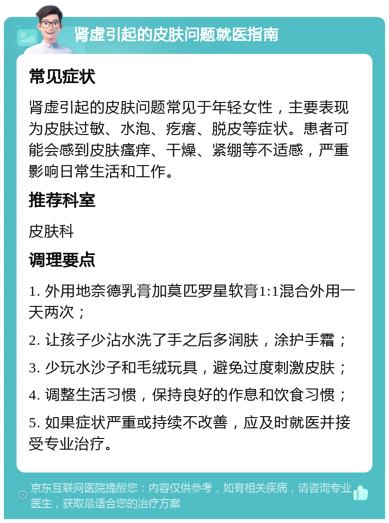 肾虚引起的皮肤问题就医指南 常见症状 肾虚引起的皮肤问题常见于年轻女性，主要表现为皮肤过敏、水泡、疙瘩、脱皮等症状。患者可能会感到皮肤瘙痒、干燥、紧绷等不适感，严重影响日常生活和工作。 推荐科室 皮肤科 调理要点 1. 外用地奈德乳膏加莫匹罗星软膏1:1混合外用一天两次； 2. 让孩子少沾水洗了手之后多润肤，涂护手霜； 3. 少玩水沙子和毛绒玩具，避免过度刺激皮肤； 4. 调整生活习惯，保持良好的作息和饮食习惯； 5. 如果症状严重或持续不改善，应及时就医并接受专业治疗。