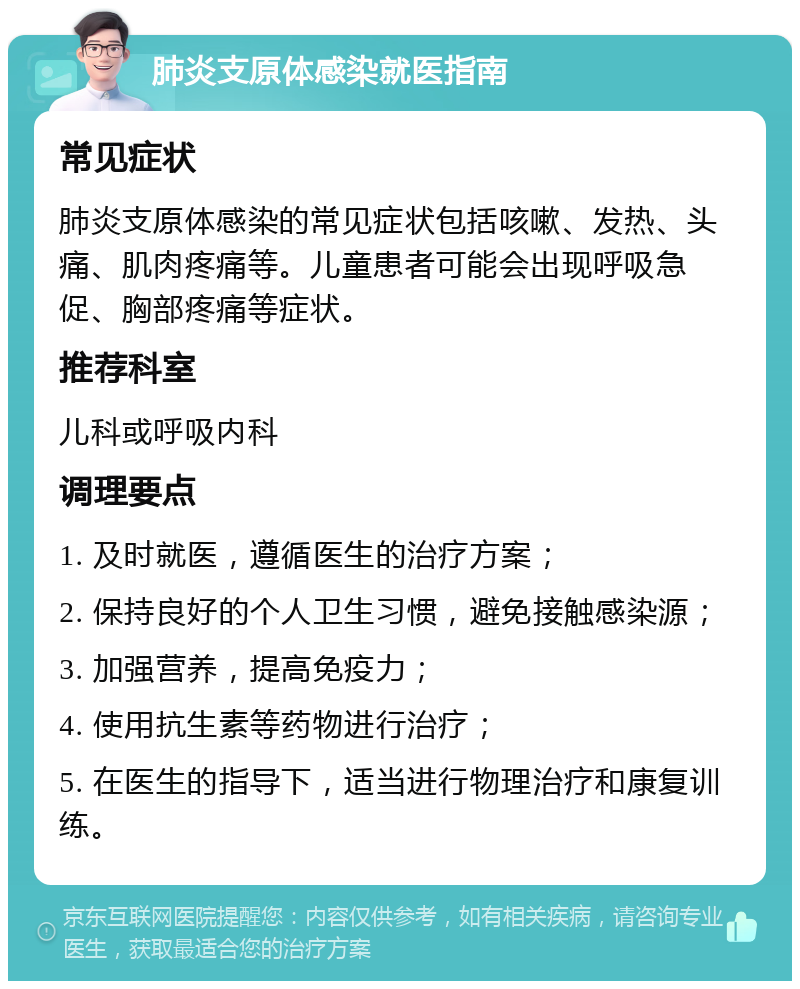 肺炎支原体感染就医指南 常见症状 肺炎支原体感染的常见症状包括咳嗽、发热、头痛、肌肉疼痛等。儿童患者可能会出现呼吸急促、胸部疼痛等症状。 推荐科室 儿科或呼吸内科 调理要点 1. 及时就医，遵循医生的治疗方案； 2. 保持良好的个人卫生习惯，避免接触感染源； 3. 加强营养，提高免疫力； 4. 使用抗生素等药物进行治疗； 5. 在医生的指导下，适当进行物理治疗和康复训练。