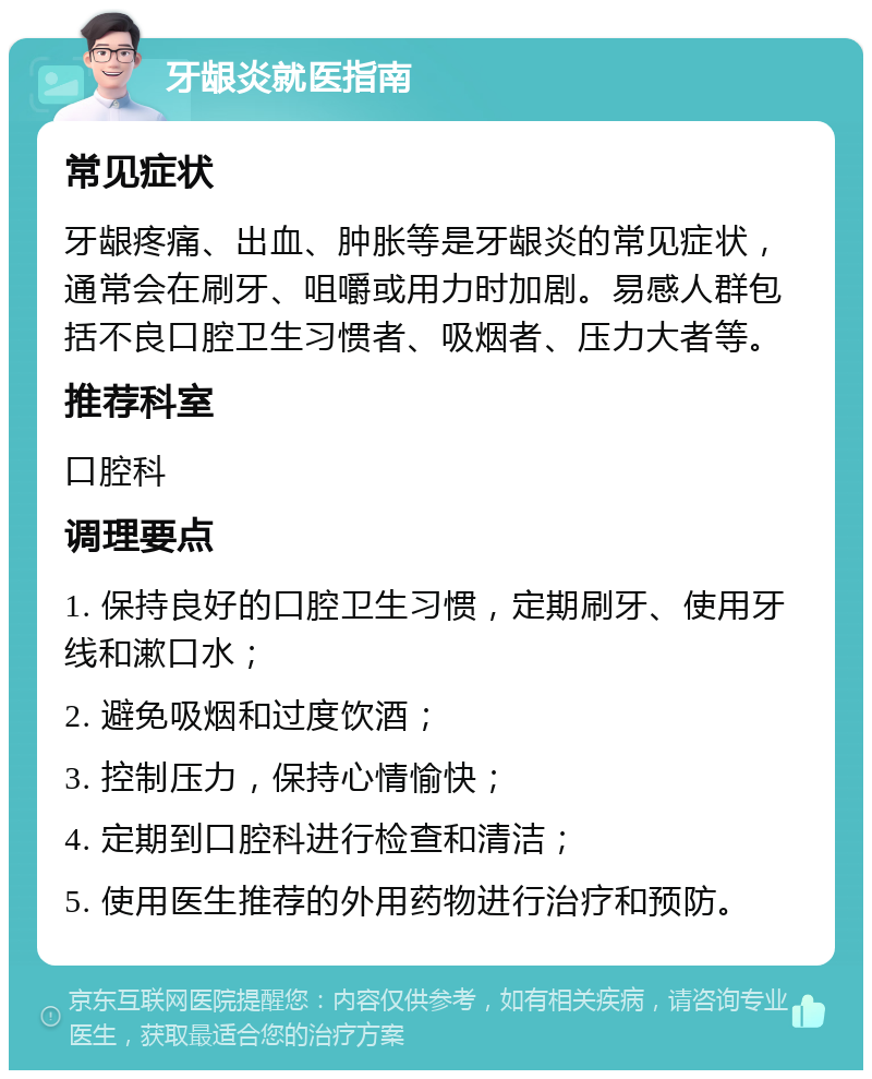 牙龈炎就医指南 常见症状 牙龈疼痛、出血、肿胀等是牙龈炎的常见症状，通常会在刷牙、咀嚼或用力时加剧。易感人群包括不良口腔卫生习惯者、吸烟者、压力大者等。 推荐科室 口腔科 调理要点 1. 保持良好的口腔卫生习惯，定期刷牙、使用牙线和漱口水； 2. 避免吸烟和过度饮酒； 3. 控制压力，保持心情愉快； 4. 定期到口腔科进行检查和清洁； 5. 使用医生推荐的外用药物进行治疗和预防。