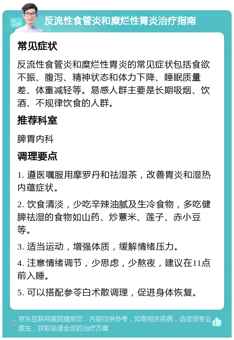 反流性食管炎和糜烂性胃炎治疗指南 常见症状 反流性食管炎和糜烂性胃炎的常见症状包括食欲不振、腹泻、精神状态和体力下降、睡眠质量差、体重减轻等。易感人群主要是长期吸烟、饮酒、不规律饮食的人群。 推荐科室 脾胃内科 调理要点 1. 遵医嘱服用摩罗丹和祛湿茶，改善胃炎和湿热内蕴症状。 2. 饮食清淡，少吃辛辣油腻及生冷食物，多吃健脾祛湿的食物如山药、炒薏米、莲子、赤小豆等。 3. 适当运动，增强体质，缓解情绪压力。 4. 注意情绪调节，少思虑，少熬夜，建议在11点前入睡。 5. 可以搭配参苓白术散调理，促进身体恢复。