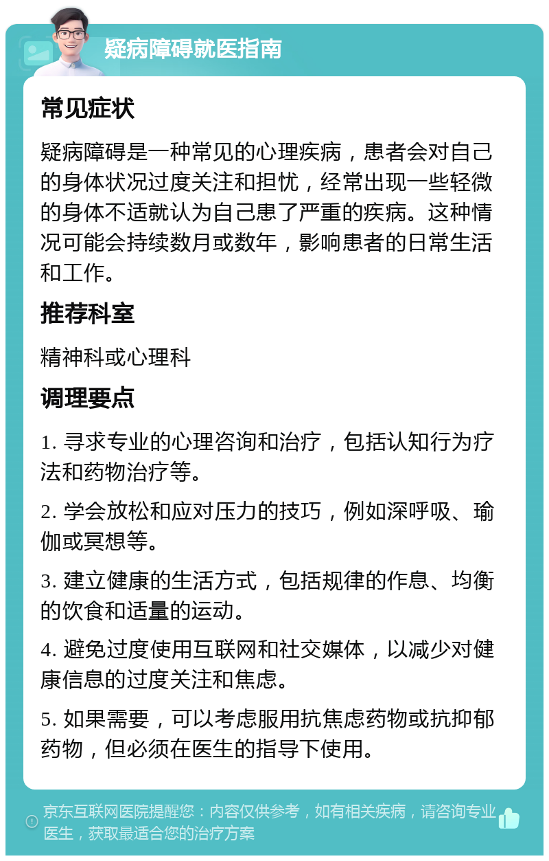 疑病障碍就医指南 常见症状 疑病障碍是一种常见的心理疾病，患者会对自己的身体状况过度关注和担忧，经常出现一些轻微的身体不适就认为自己患了严重的疾病。这种情况可能会持续数月或数年，影响患者的日常生活和工作。 推荐科室 精神科或心理科 调理要点 1. 寻求专业的心理咨询和治疗，包括认知行为疗法和药物治疗等。 2. 学会放松和应对压力的技巧，例如深呼吸、瑜伽或冥想等。 3. 建立健康的生活方式，包括规律的作息、均衡的饮食和适量的运动。 4. 避免过度使用互联网和社交媒体，以减少对健康信息的过度关注和焦虑。 5. 如果需要，可以考虑服用抗焦虑药物或抗抑郁药物，但必须在医生的指导下使用。