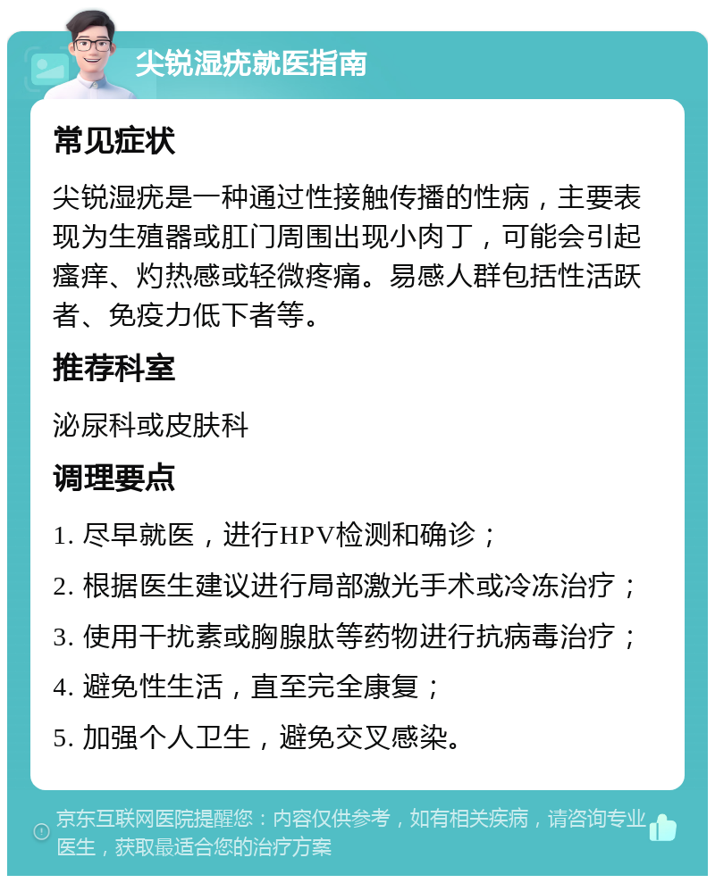 尖锐湿疣就医指南 常见症状 尖锐湿疣是一种通过性接触传播的性病，主要表现为生殖器或肛门周围出现小肉丁，可能会引起瘙痒、灼热感或轻微疼痛。易感人群包括性活跃者、免疫力低下者等。 推荐科室 泌尿科或皮肤科 调理要点 1. 尽早就医，进行HPV检测和确诊； 2. 根据医生建议进行局部激光手术或冷冻治疗； 3. 使用干扰素或胸腺肽等药物进行抗病毒治疗； 4. 避免性生活，直至完全康复； 5. 加强个人卫生，避免交叉感染。