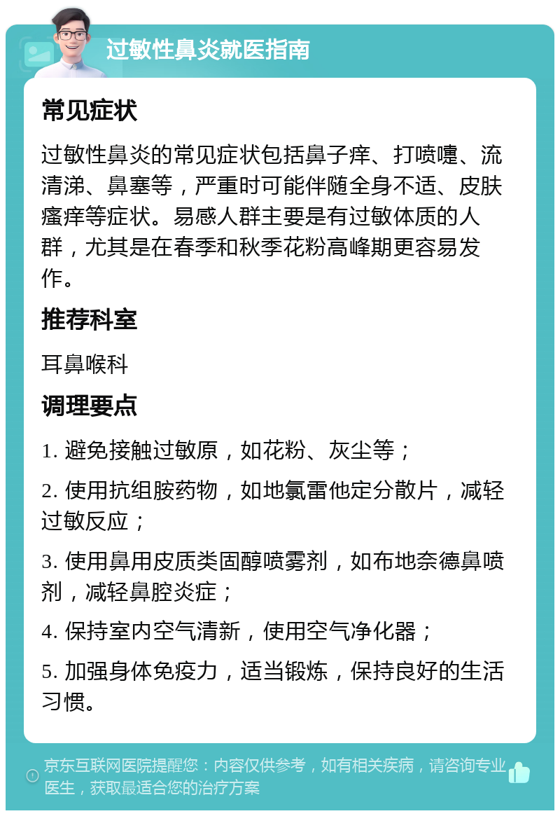 过敏性鼻炎就医指南 常见症状 过敏性鼻炎的常见症状包括鼻子痒、打喷嚏、流清涕、鼻塞等，严重时可能伴随全身不适、皮肤瘙痒等症状。易感人群主要是有过敏体质的人群，尤其是在春季和秋季花粉高峰期更容易发作。 推荐科室 耳鼻喉科 调理要点 1. 避免接触过敏原，如花粉、灰尘等； 2. 使用抗组胺药物，如地氯雷他定分散片，减轻过敏反应； 3. 使用鼻用皮质类固醇喷雾剂，如布地奈德鼻喷剂，减轻鼻腔炎症； 4. 保持室内空气清新，使用空气净化器； 5. 加强身体免疫力，适当锻炼，保持良好的生活习惯。