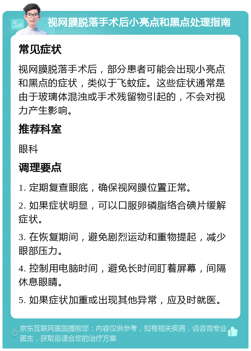 视网膜脱落手术后小亮点和黑点处理指南 常见症状 视网膜脱落手术后，部分患者可能会出现小亮点和黑点的症状，类似于飞蚊症。这些症状通常是由于玻璃体混浊或手术残留物引起的，不会对视力产生影响。 推荐科室 眼科 调理要点 1. 定期复查眼底，确保视网膜位置正常。 2. 如果症状明显，可以口服卵磷脂络合碘片缓解症状。 3. 在恢复期间，避免剧烈运动和重物提起，减少眼部压力。 4. 控制用电脑时间，避免长时间盯着屏幕，间隔休息眼睛。 5. 如果症状加重或出现其他异常，应及时就医。