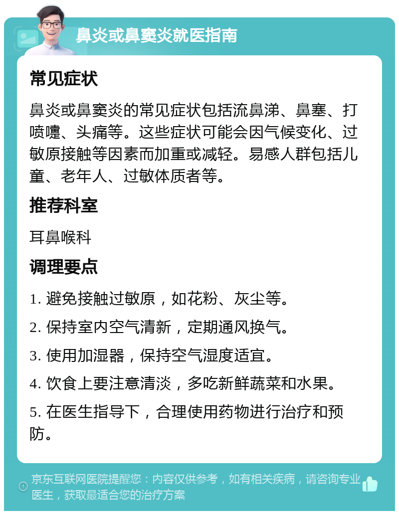 鼻炎或鼻窦炎就医指南 常见症状 鼻炎或鼻窦炎的常见症状包括流鼻涕、鼻塞、打喷嚏、头痛等。这些症状可能会因气候变化、过敏原接触等因素而加重或减轻。易感人群包括儿童、老年人、过敏体质者等。 推荐科室 耳鼻喉科 调理要点 1. 避免接触过敏原，如花粉、灰尘等。 2. 保持室内空气清新，定期通风换气。 3. 使用加湿器，保持空气湿度适宜。 4. 饮食上要注意清淡，多吃新鲜蔬菜和水果。 5. 在医生指导下，合理使用药物进行治疗和预防。