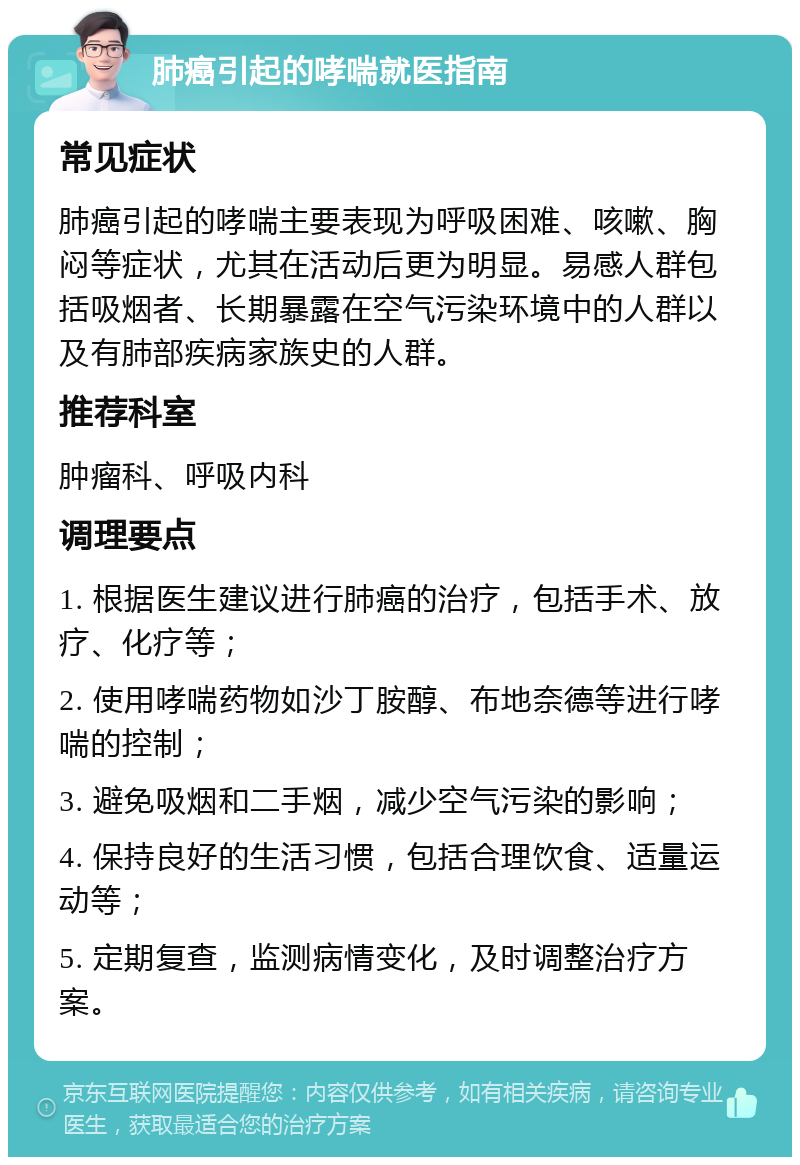 肺癌引起的哮喘就医指南 常见症状 肺癌引起的哮喘主要表现为呼吸困难、咳嗽、胸闷等症状，尤其在活动后更为明显。易感人群包括吸烟者、长期暴露在空气污染环境中的人群以及有肺部疾病家族史的人群。 推荐科室 肿瘤科、呼吸内科 调理要点 1. 根据医生建议进行肺癌的治疗，包括手术、放疗、化疗等； 2. 使用哮喘药物如沙丁胺醇、布地奈德等进行哮喘的控制； 3. 避免吸烟和二手烟，减少空气污染的影响； 4. 保持良好的生活习惯，包括合理饮食、适量运动等； 5. 定期复查，监测病情变化，及时调整治疗方案。