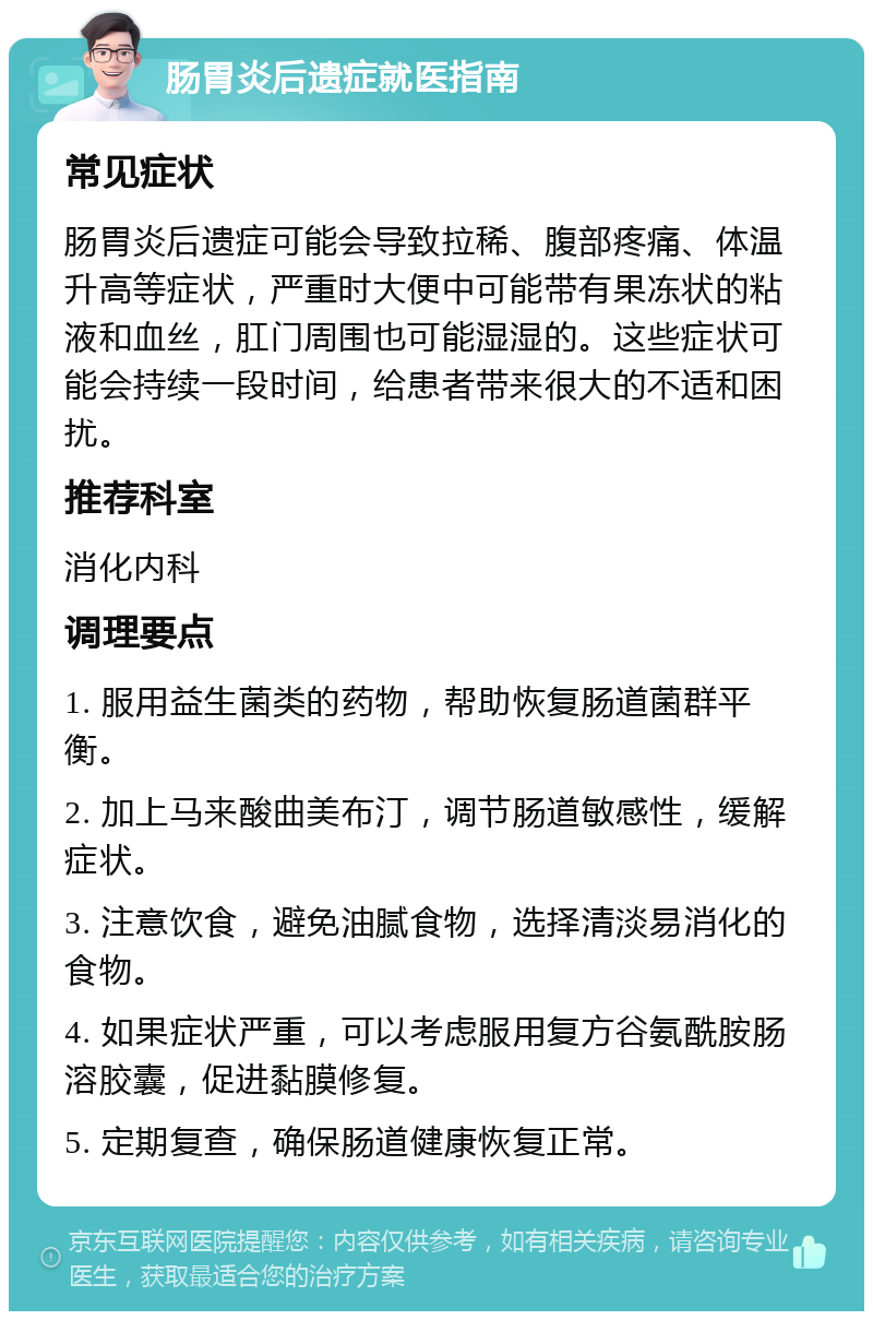 肠胃炎后遗症就医指南 常见症状 肠胃炎后遗症可能会导致拉稀、腹部疼痛、体温升高等症状，严重时大便中可能带有果冻状的粘液和血丝，肛门周围也可能湿湿的。这些症状可能会持续一段时间，给患者带来很大的不适和困扰。 推荐科室 消化内科 调理要点 1. 服用益生菌类的药物，帮助恢复肠道菌群平衡。 2. 加上马来酸曲美布汀，调节肠道敏感性，缓解症状。 3. 注意饮食，避免油腻食物，选择清淡易消化的食物。 4. 如果症状严重，可以考虑服用复方谷氨酰胺肠溶胶囊，促进黏膜修复。 5. 定期复查，确保肠道健康恢复正常。