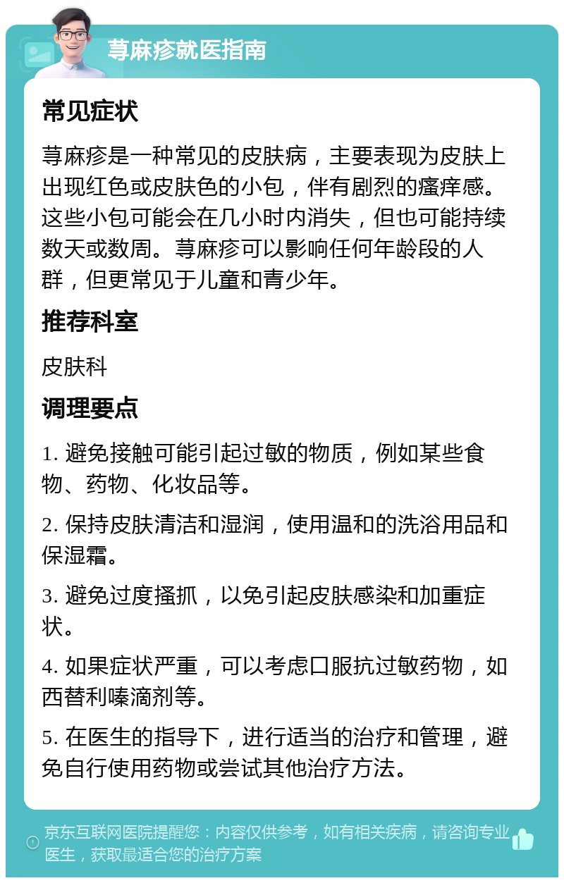 荨麻疹就医指南 常见症状 荨麻疹是一种常见的皮肤病，主要表现为皮肤上出现红色或皮肤色的小包，伴有剧烈的瘙痒感。这些小包可能会在几小时内消失，但也可能持续数天或数周。荨麻疹可以影响任何年龄段的人群，但更常见于儿童和青少年。 推荐科室 皮肤科 调理要点 1. 避免接触可能引起过敏的物质，例如某些食物、药物、化妆品等。 2. 保持皮肤清洁和湿润，使用温和的洗浴用品和保湿霜。 3. 避免过度搔抓，以免引起皮肤感染和加重症状。 4. 如果症状严重，可以考虑口服抗过敏药物，如西替利嗪滴剂等。 5. 在医生的指导下，进行适当的治疗和管理，避免自行使用药物或尝试其他治疗方法。