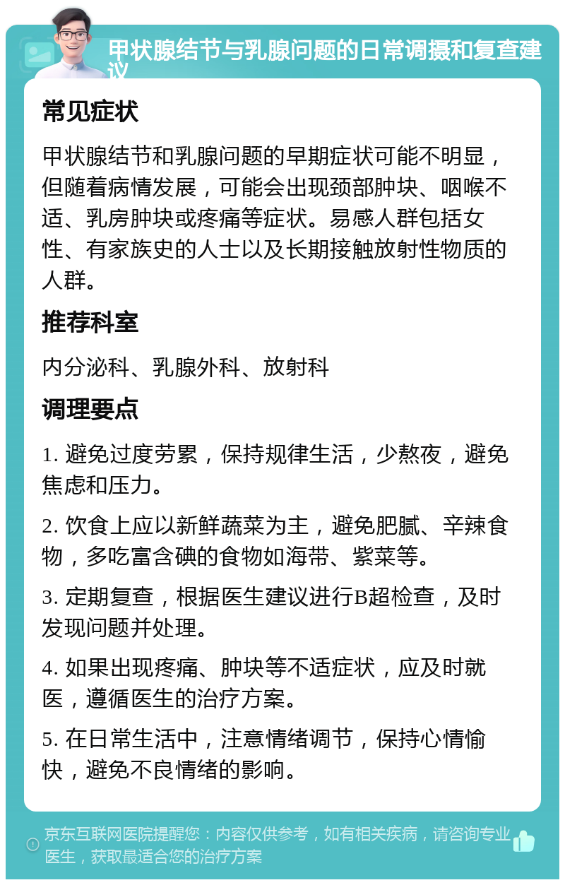 甲状腺结节与乳腺问题的日常调摄和复查建议 常见症状 甲状腺结节和乳腺问题的早期症状可能不明显，但随着病情发展，可能会出现颈部肿块、咽喉不适、乳房肿块或疼痛等症状。易感人群包括女性、有家族史的人士以及长期接触放射性物质的人群。 推荐科室 内分泌科、乳腺外科、放射科 调理要点 1. 避免过度劳累，保持规律生活，少熬夜，避免焦虑和压力。 2. 饮食上应以新鲜蔬菜为主，避免肥腻、辛辣食物，多吃富含碘的食物如海带、紫菜等。 3. 定期复查，根据医生建议进行B超检查，及时发现问题并处理。 4. 如果出现疼痛、肿块等不适症状，应及时就医，遵循医生的治疗方案。 5. 在日常生活中，注意情绪调节，保持心情愉快，避免不良情绪的影响。