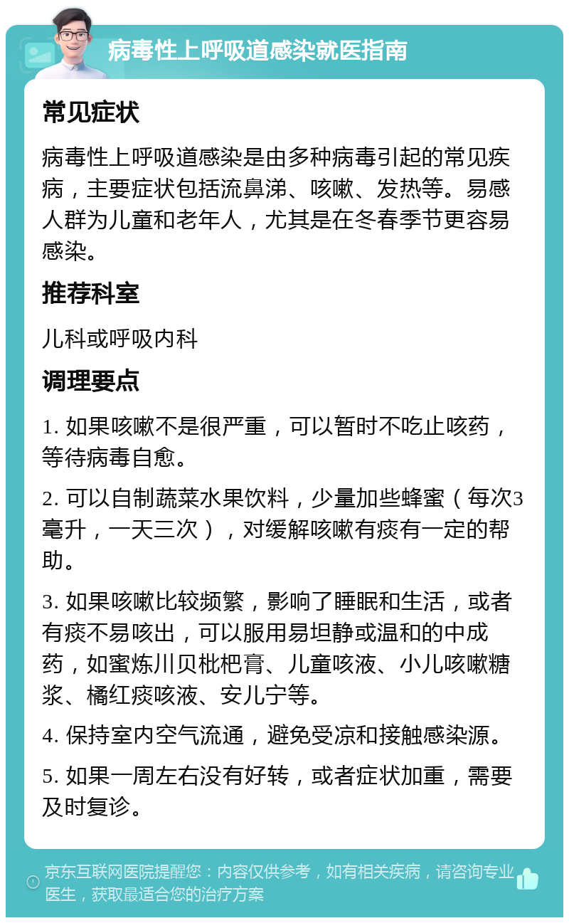 病毒性上呼吸道感染就医指南 常见症状 病毒性上呼吸道感染是由多种病毒引起的常见疾病，主要症状包括流鼻涕、咳嗽、发热等。易感人群为儿童和老年人，尤其是在冬春季节更容易感染。 推荐科室 儿科或呼吸内科 调理要点 1. 如果咳嗽不是很严重，可以暂时不吃止咳药，等待病毒自愈。 2. 可以自制蔬菜水果饮料，少量加些蜂蜜（每次3毫升，一天三次），对缓解咳嗽有痰有一定的帮助。 3. 如果咳嗽比较频繁，影响了睡眠和生活，或者有痰不易咳出，可以服用易坦静或温和的中成药，如蜜炼川贝枇杷膏、儿童咳液、小儿咳嗽糖浆、橘红痰咳液、安儿宁等。 4. 保持室内空气流通，避免受凉和接触感染源。 5. 如果一周左右没有好转，或者症状加重，需要及时复诊。