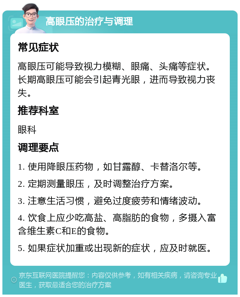 高眼压的治疗与调理 常见症状 高眼压可能导致视力模糊、眼痛、头痛等症状。长期高眼压可能会引起青光眼，进而导致视力丧失。 推荐科室 眼科 调理要点 1. 使用降眼压药物，如甘露醇、卡替洛尔等。 2. 定期测量眼压，及时调整治疗方案。 3. 注意生活习惯，避免过度疲劳和情绪波动。 4. 饮食上应少吃高盐、高脂肪的食物，多摄入富含维生素C和E的食物。 5. 如果症状加重或出现新的症状，应及时就医。