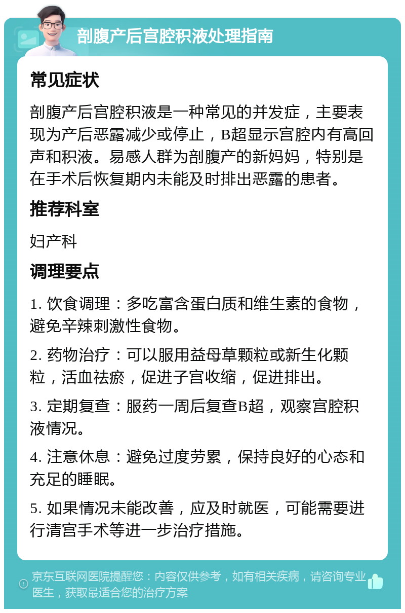 剖腹产后宫腔积液处理指南 常见症状 剖腹产后宫腔积液是一种常见的并发症，主要表现为产后恶露减少或停止，B超显示宫腔内有高回声和积液。易感人群为剖腹产的新妈妈，特别是在手术后恢复期内未能及时排出恶露的患者。 推荐科室 妇产科 调理要点 1. 饮食调理：多吃富含蛋白质和维生素的食物，避免辛辣刺激性食物。 2. 药物治疗：可以服用益母草颗粒或新生化颗粒，活血祛瘀，促进子宫收缩，促进排出。 3. 定期复查：服药一周后复查B超，观察宫腔积液情况。 4. 注意休息：避免过度劳累，保持良好的心态和充足的睡眠。 5. 如果情况未能改善，应及时就医，可能需要进行清宫手术等进一步治疗措施。