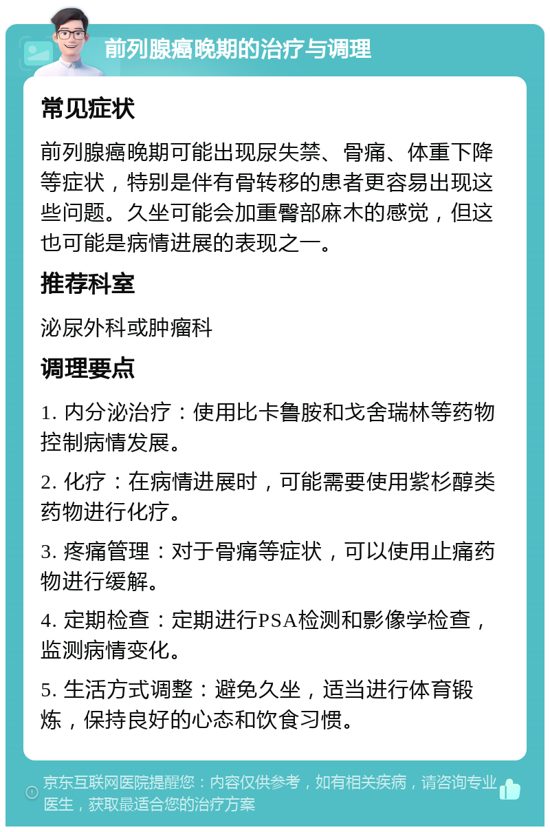 前列腺癌晚期的治疗与调理 常见症状 前列腺癌晚期可能出现尿失禁、骨痛、体重下降等症状，特别是伴有骨转移的患者更容易出现这些问题。久坐可能会加重臀部麻木的感觉，但这也可能是病情进展的表现之一。 推荐科室 泌尿外科或肿瘤科 调理要点 1. 内分泌治疗：使用比卡鲁胺和戈舍瑞林等药物控制病情发展。 2. 化疗：在病情进展时，可能需要使用紫杉醇类药物进行化疗。 3. 疼痛管理：对于骨痛等症状，可以使用止痛药物进行缓解。 4. 定期检查：定期进行PSA检测和影像学检查，监测病情变化。 5. 生活方式调整：避免久坐，适当进行体育锻炼，保持良好的心态和饮食习惯。