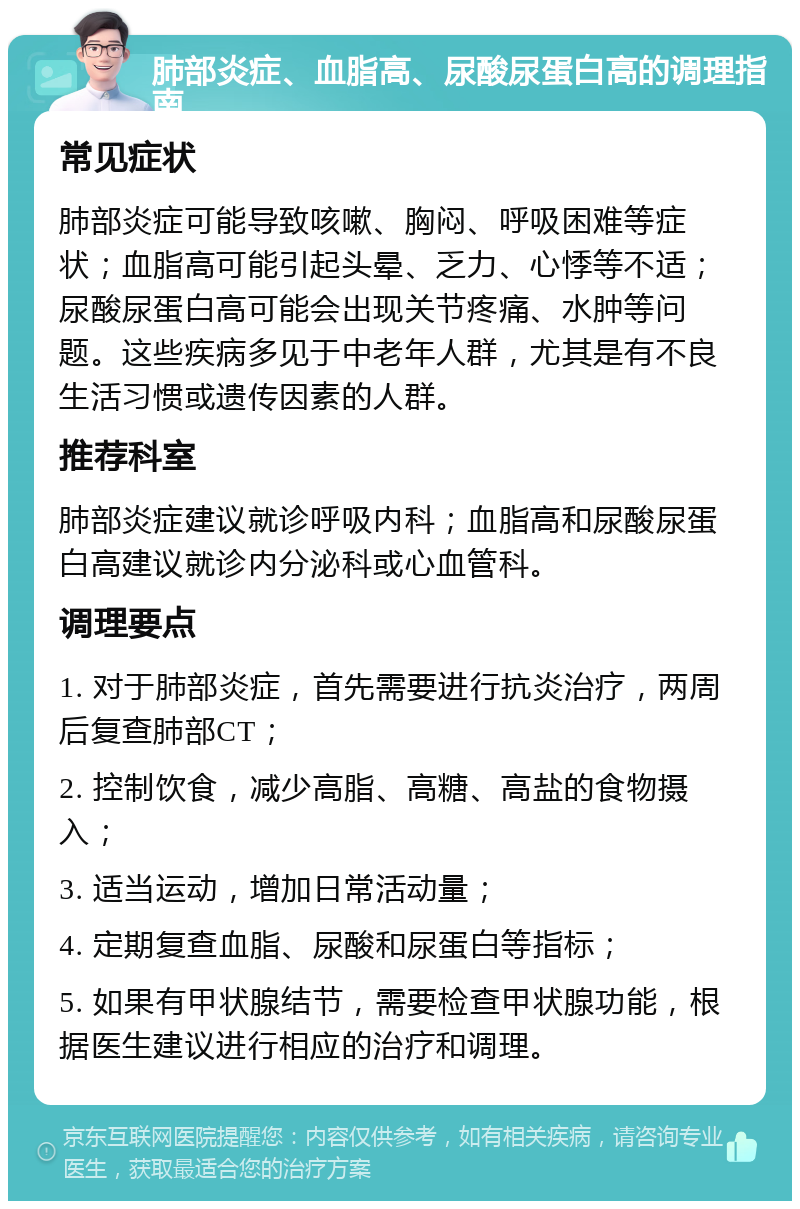 肺部炎症、血脂高、尿酸尿蛋白高的调理指南 常见症状 肺部炎症可能导致咳嗽、胸闷、呼吸困难等症状；血脂高可能引起头晕、乏力、心悸等不适；尿酸尿蛋白高可能会出现关节疼痛、水肿等问题。这些疾病多见于中老年人群，尤其是有不良生活习惯或遗传因素的人群。 推荐科室 肺部炎症建议就诊呼吸内科；血脂高和尿酸尿蛋白高建议就诊内分泌科或心血管科。 调理要点 1. 对于肺部炎症，首先需要进行抗炎治疗，两周后复查肺部CT； 2. 控制饮食，减少高脂、高糖、高盐的食物摄入； 3. 适当运动，增加日常活动量； 4. 定期复查血脂、尿酸和尿蛋白等指标； 5. 如果有甲状腺结节，需要检查甲状腺功能，根据医生建议进行相应的治疗和调理。