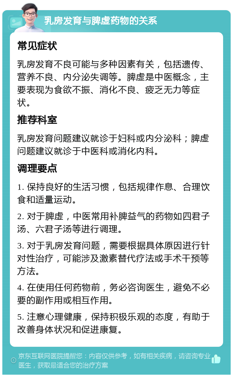 乳房发育与脾虚药物的关系 常见症状 乳房发育不良可能与多种因素有关，包括遗传、营养不良、内分泌失调等。脾虚是中医概念，主要表现为食欲不振、消化不良、疲乏无力等症状。 推荐科室 乳房发育问题建议就诊于妇科或内分泌科；脾虚问题建议就诊于中医科或消化内科。 调理要点 1. 保持良好的生活习惯，包括规律作息、合理饮食和适量运动。 2. 对于脾虚，中医常用补脾益气的药物如四君子汤、六君子汤等进行调理。 3. 对于乳房发育问题，需要根据具体原因进行针对性治疗，可能涉及激素替代疗法或手术干预等方法。 4. 在使用任何药物前，务必咨询医生，避免不必要的副作用或相互作用。 5. 注意心理健康，保持积极乐观的态度，有助于改善身体状况和促进康复。