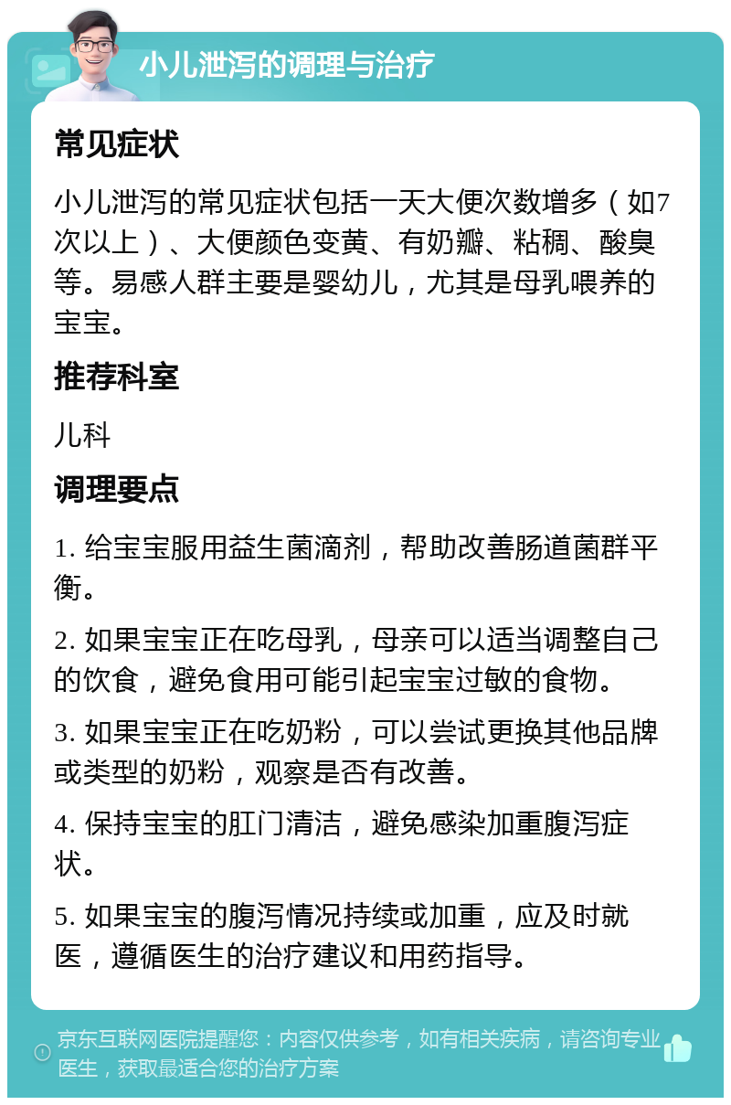 小儿泄泻的调理与治疗 常见症状 小儿泄泻的常见症状包括一天大便次数增多（如7次以上）、大便颜色变黄、有奶瓣、粘稠、酸臭等。易感人群主要是婴幼儿，尤其是母乳喂养的宝宝。 推荐科室 儿科 调理要点 1. 给宝宝服用益生菌滴剂，帮助改善肠道菌群平衡。 2. 如果宝宝正在吃母乳，母亲可以适当调整自己的饮食，避免食用可能引起宝宝过敏的食物。 3. 如果宝宝正在吃奶粉，可以尝试更换其他品牌或类型的奶粉，观察是否有改善。 4. 保持宝宝的肛门清洁，避免感染加重腹泻症状。 5. 如果宝宝的腹泻情况持续或加重，应及时就医，遵循医生的治疗建议和用药指导。