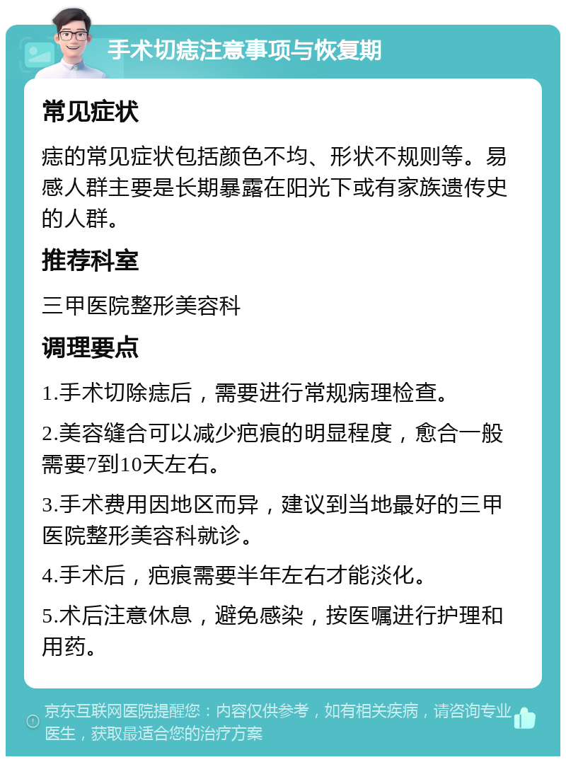 手术切痣注意事项与恢复期 常见症状 痣的常见症状包括颜色不均、形状不规则等。易感人群主要是长期暴露在阳光下或有家族遗传史的人群。 推荐科室 三甲医院整形美容科 调理要点 1.手术切除痣后，需要进行常规病理检查。 2.美容缝合可以减少疤痕的明显程度，愈合一般需要7到10天左右。 3.手术费用因地区而异，建议到当地最好的三甲医院整形美容科就诊。 4.手术后，疤痕需要半年左右才能淡化。 5.术后注意休息，避免感染，按医嘱进行护理和用药。