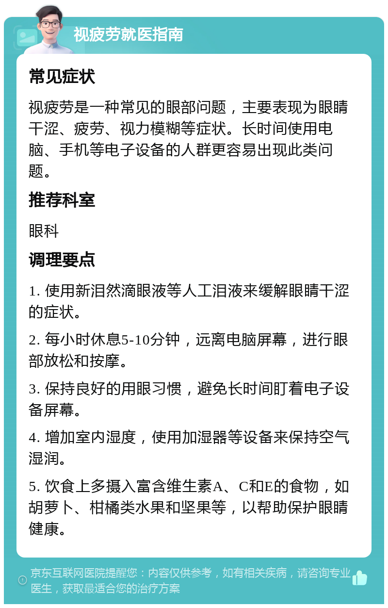 视疲劳就医指南 常见症状 视疲劳是一种常见的眼部问题，主要表现为眼睛干涩、疲劳、视力模糊等症状。长时间使用电脑、手机等电子设备的人群更容易出现此类问题。 推荐科室 眼科 调理要点 1. 使用新泪然滴眼液等人工泪液来缓解眼睛干涩的症状。 2. 每小时休息5-10分钟，远离电脑屏幕，进行眼部放松和按摩。 3. 保持良好的用眼习惯，避免长时间盯着电子设备屏幕。 4. 增加室内湿度，使用加湿器等设备来保持空气湿润。 5. 饮食上多摄入富含维生素A、C和E的食物，如胡萝卜、柑橘类水果和坚果等，以帮助保护眼睛健康。