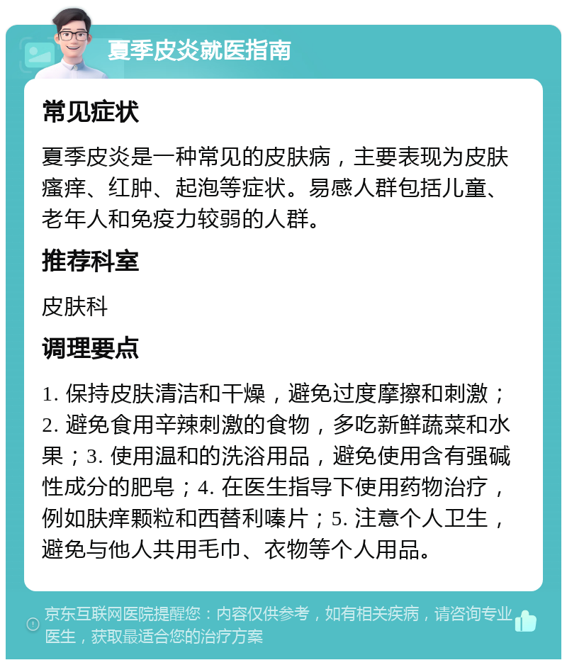 夏季皮炎就医指南 常见症状 夏季皮炎是一种常见的皮肤病，主要表现为皮肤瘙痒、红肿、起泡等症状。易感人群包括儿童、老年人和免疫力较弱的人群。 推荐科室 皮肤科 调理要点 1. 保持皮肤清洁和干燥，避免过度摩擦和刺激；2. 避免食用辛辣刺激的食物，多吃新鲜蔬菜和水果；3. 使用温和的洗浴用品，避免使用含有强碱性成分的肥皂；4. 在医生指导下使用药物治疗，例如肤痒颗粒和西替利嗪片；5. 注意个人卫生，避免与他人共用毛巾、衣物等个人用品。