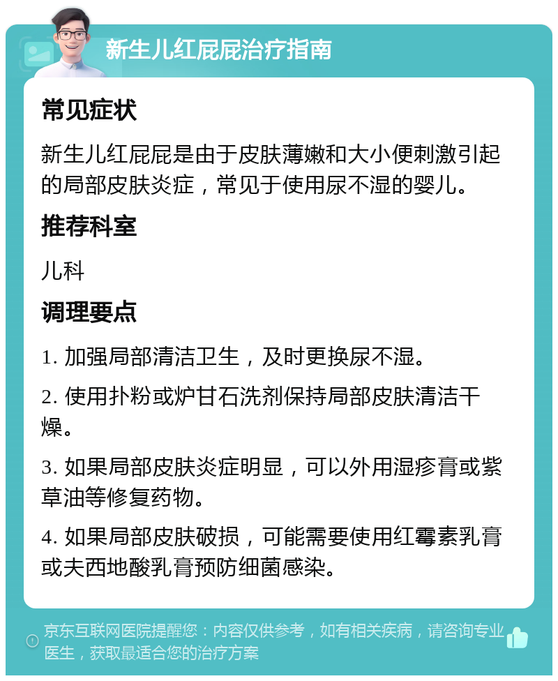 新生儿红屁屁治疗指南 常见症状 新生儿红屁屁是由于皮肤薄嫩和大小便刺激引起的局部皮肤炎症，常见于使用尿不湿的婴儿。 推荐科室 儿科 调理要点 1. 加强局部清洁卫生，及时更换尿不湿。 2. 使用扑粉或炉甘石洗剂保持局部皮肤清洁干燥。 3. 如果局部皮肤炎症明显，可以外用湿疹膏或紫草油等修复药物。 4. 如果局部皮肤破损，可能需要使用红霉素乳膏或夫西地酸乳膏预防细菌感染。