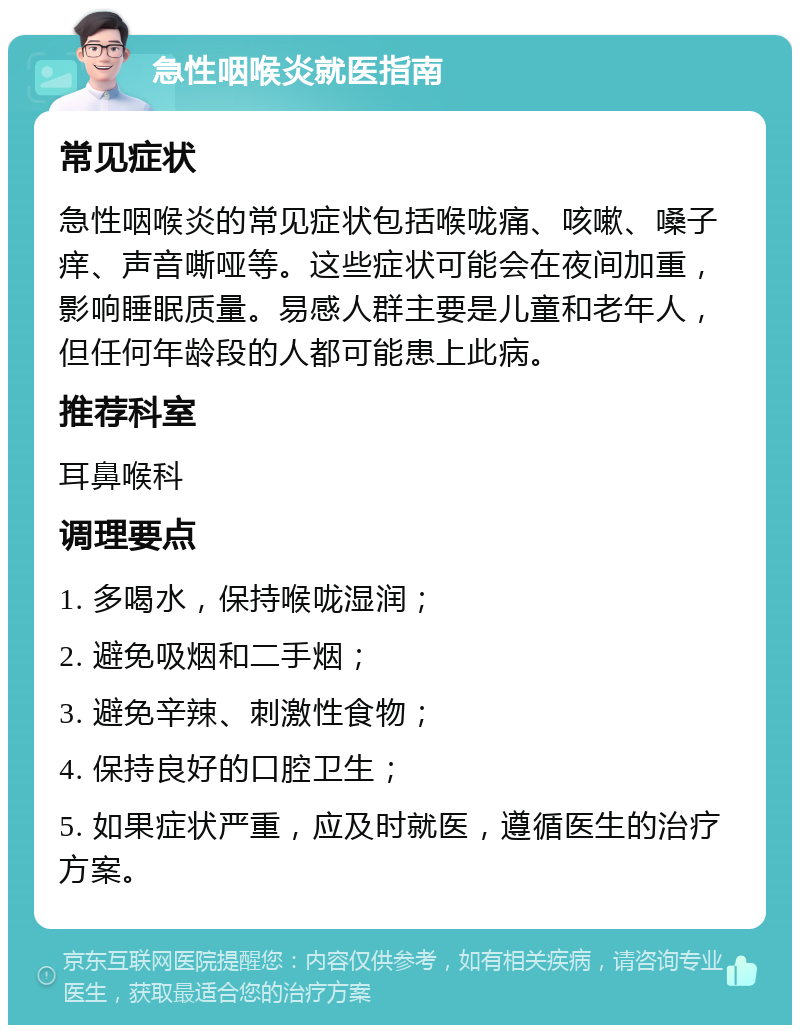 急性咽喉炎就医指南 常见症状 急性咽喉炎的常见症状包括喉咙痛、咳嗽、嗓子痒、声音嘶哑等。这些症状可能会在夜间加重，影响睡眠质量。易感人群主要是儿童和老年人，但任何年龄段的人都可能患上此病。 推荐科室 耳鼻喉科 调理要点 1. 多喝水，保持喉咙湿润； 2. 避免吸烟和二手烟； 3. 避免辛辣、刺激性食物； 4. 保持良好的口腔卫生； 5. 如果症状严重，应及时就医，遵循医生的治疗方案。