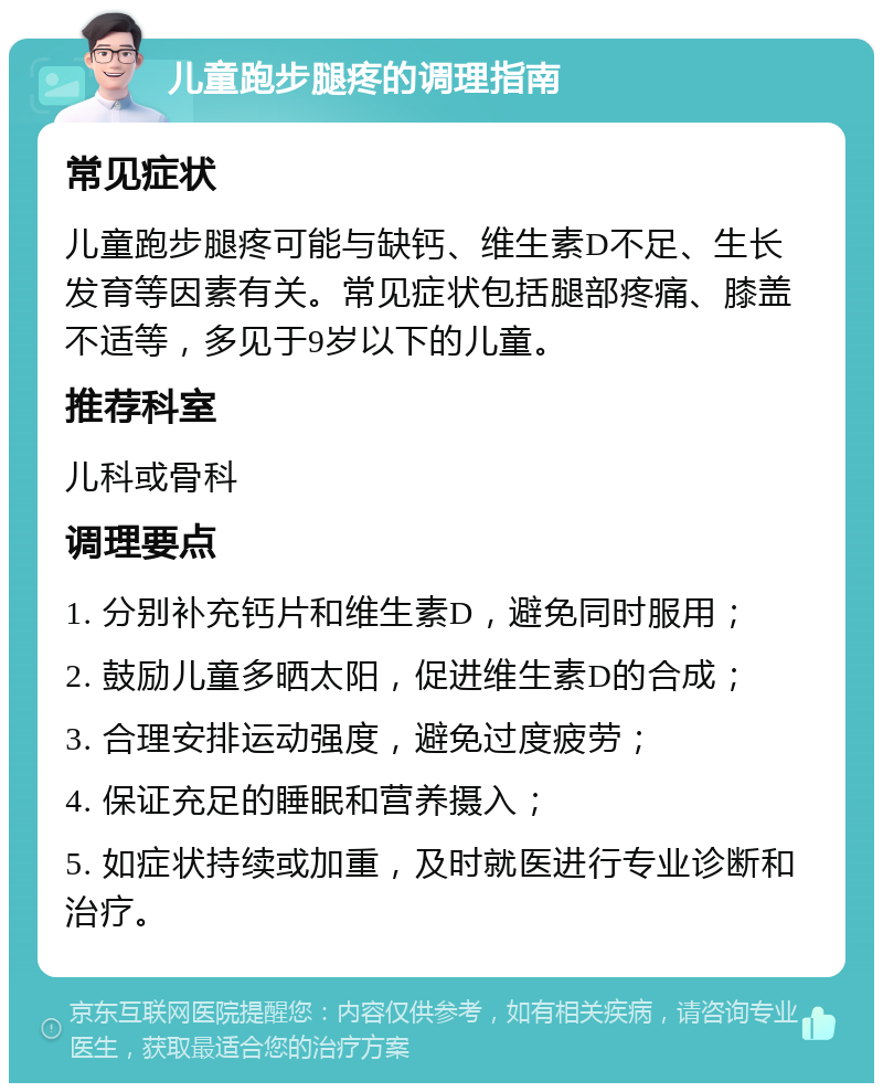 儿童跑步腿疼的调理指南 常见症状 儿童跑步腿疼可能与缺钙、维生素D不足、生长发育等因素有关。常见症状包括腿部疼痛、膝盖不适等，多见于9岁以下的儿童。 推荐科室 儿科或骨科 调理要点 1. 分别补充钙片和维生素D，避免同时服用； 2. 鼓励儿童多晒太阳，促进维生素D的合成； 3. 合理安排运动强度，避免过度疲劳； 4. 保证充足的睡眠和营养摄入； 5. 如症状持续或加重，及时就医进行专业诊断和治疗。