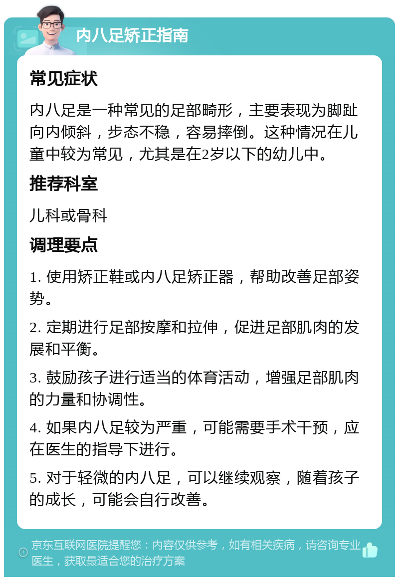 内八足矫正指南 常见症状 内八足是一种常见的足部畸形，主要表现为脚趾向内倾斜，步态不稳，容易摔倒。这种情况在儿童中较为常见，尤其是在2岁以下的幼儿中。 推荐科室 儿科或骨科 调理要点 1. 使用矫正鞋或内八足矫正器，帮助改善足部姿势。 2. 定期进行足部按摩和拉伸，促进足部肌肉的发展和平衡。 3. 鼓励孩子进行适当的体育活动，增强足部肌肉的力量和协调性。 4. 如果内八足较为严重，可能需要手术干预，应在医生的指导下进行。 5. 对于轻微的内八足，可以继续观察，随着孩子的成长，可能会自行改善。