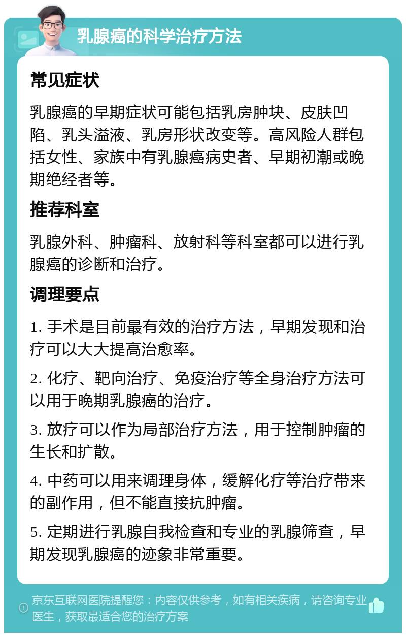 乳腺癌的科学治疗方法 常见症状 乳腺癌的早期症状可能包括乳房肿块、皮肤凹陷、乳头溢液、乳房形状改变等。高风险人群包括女性、家族中有乳腺癌病史者、早期初潮或晚期绝经者等。 推荐科室 乳腺外科、肿瘤科、放射科等科室都可以进行乳腺癌的诊断和治疗。 调理要点 1. 手术是目前最有效的治疗方法，早期发现和治疗可以大大提高治愈率。 2. 化疗、靶向治疗、免疫治疗等全身治疗方法可以用于晚期乳腺癌的治疗。 3. 放疗可以作为局部治疗方法，用于控制肿瘤的生长和扩散。 4. 中药可以用来调理身体，缓解化疗等治疗带来的副作用，但不能直接抗肿瘤。 5. 定期进行乳腺自我检查和专业的乳腺筛查，早期发现乳腺癌的迹象非常重要。