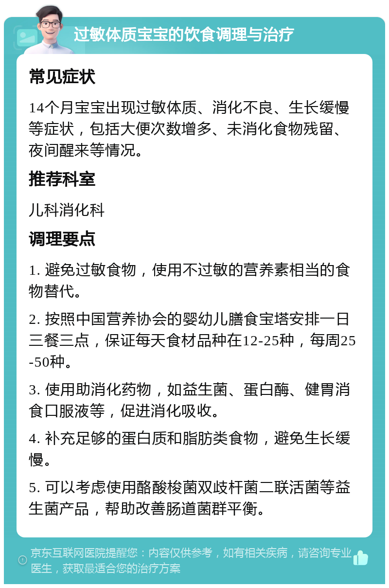 过敏体质宝宝的饮食调理与治疗 常见症状 14个月宝宝出现过敏体质、消化不良、生长缓慢等症状，包括大便次数增多、未消化食物残留、夜间醒来等情况。 推荐科室 儿科消化科 调理要点 1. 避免过敏食物，使用不过敏的营养素相当的食物替代。 2. 按照中国营养协会的婴幼儿膳食宝塔安排一日三餐三点，保证每天食材品种在12-25种，每周25-50种。 3. 使用助消化药物，如益生菌、蛋白酶、健胃消食口服液等，促进消化吸收。 4. 补充足够的蛋白质和脂肪类食物，避免生长缓慢。 5. 可以考虑使用酪酸梭菌双歧杆菌二联活菌等益生菌产品，帮助改善肠道菌群平衡。