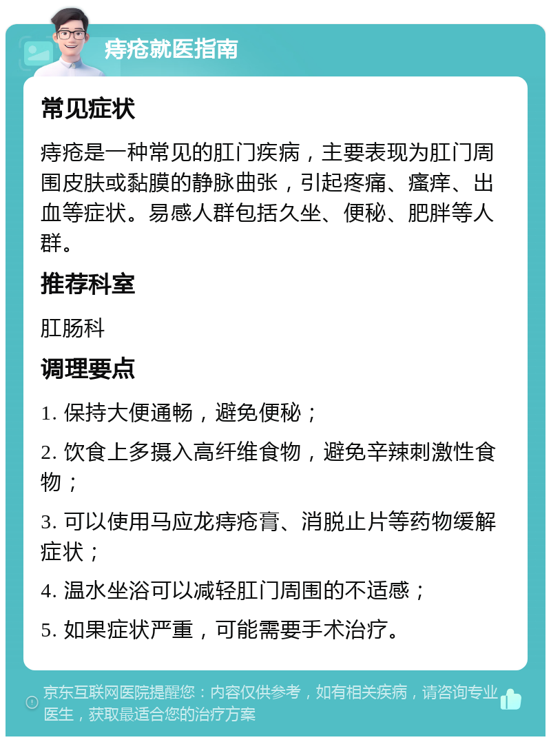 痔疮就医指南 常见症状 痔疮是一种常见的肛门疾病，主要表现为肛门周围皮肤或黏膜的静脉曲张，引起疼痛、瘙痒、出血等症状。易感人群包括久坐、便秘、肥胖等人群。 推荐科室 肛肠科 调理要点 1. 保持大便通畅，避免便秘； 2. 饮食上多摄入高纤维食物，避免辛辣刺激性食物； 3. 可以使用马应龙痔疮膏、消脱止片等药物缓解症状； 4. 温水坐浴可以减轻肛门周围的不适感； 5. 如果症状严重，可能需要手术治疗。