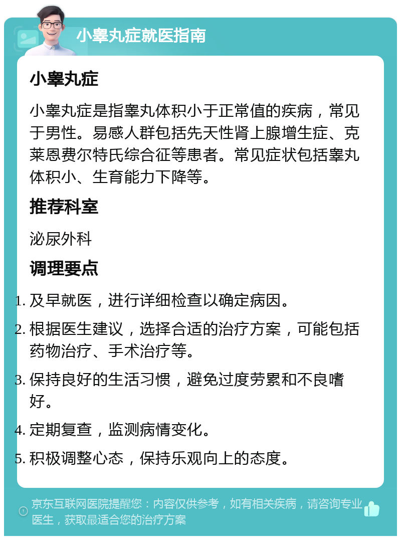 小睾丸症就医指南 小睾丸症 小睾丸症是指睾丸体积小于正常值的疾病，常见于男性。易感人群包括先天性肾上腺增生症、克莱恩费尔特氏综合征等患者。常见症状包括睾丸体积小、生育能力下降等。 推荐科室 泌尿外科 调理要点 及早就医，进行详细检查以确定病因。 根据医生建议，选择合适的治疗方案，可能包括药物治疗、手术治疗等。 保持良好的生活习惯，避免过度劳累和不良嗜好。 定期复查，监测病情变化。 积极调整心态，保持乐观向上的态度。